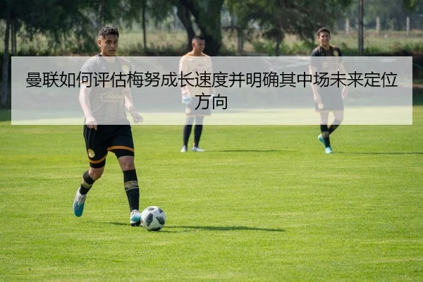 曼联如何评估梅努成长速度并明确其中场未来定位方向