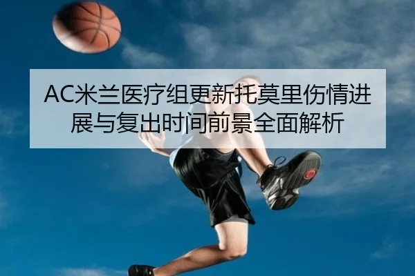 AC米兰医疗组更新托莫里伤情进展与复出时间前景全面解析