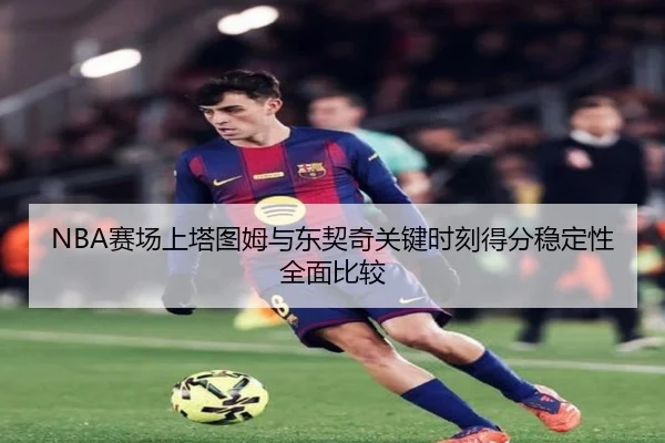 NBA赛场上塔图姆与东契奇关键时刻得分稳定性全面比较