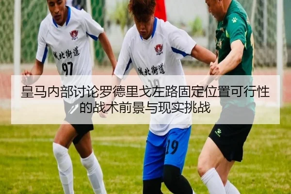 皇马内部讨论罗德里戈左路固定位置可行性的战术前景与现实挑战
