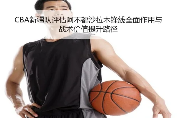 CBA新疆队评估阿不都沙拉木锋线全面作用与战术价值提升路径
