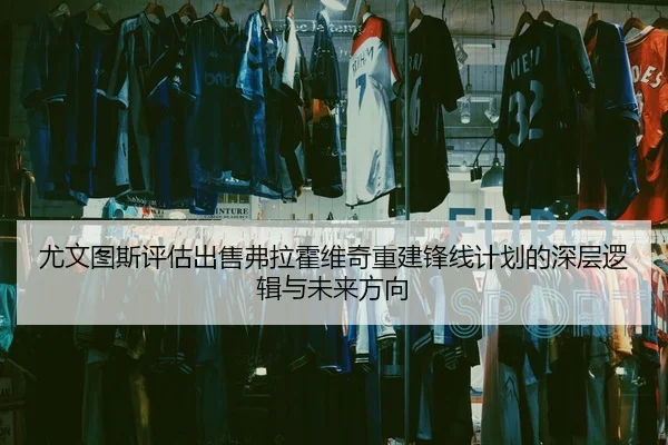 尤文图斯评估出售弗拉霍维奇重建锋线计划的深层逻辑与未来方向