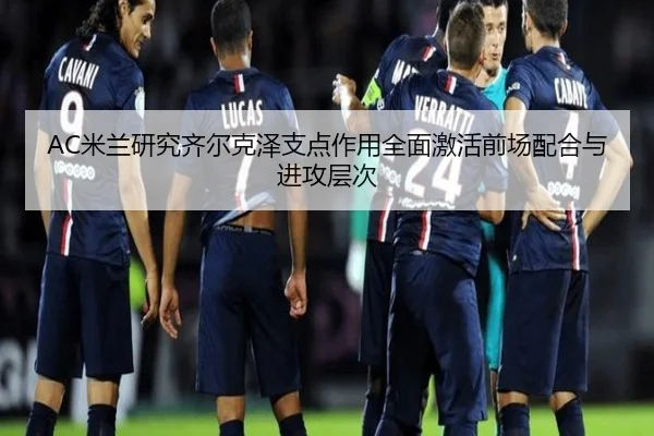 AC米兰研究齐尔克泽支点作用全面激活前场配合与进攻层次