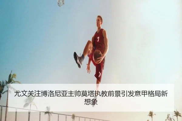 尤文关注博洛尼亚主帅莫塔执教前景引发意甲格局新想象
