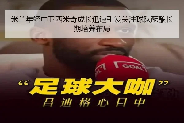 米兰年轻中卫西米奇成长迅速引发关注球队酝酿长期培养布局